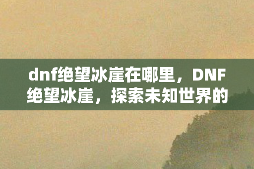 dnf绝望冰崖在哪里,DNF绝望冰崖,探索未知世界的神秘之旅 dnf绝望冰崖在哪里,DNF绝望冰崖,探索未知世界的神秘之旅