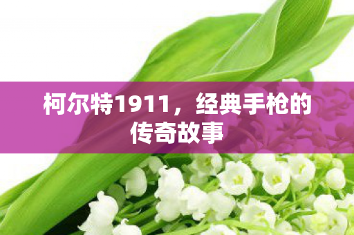 柯尔特1911，经典手枪的传奇故事