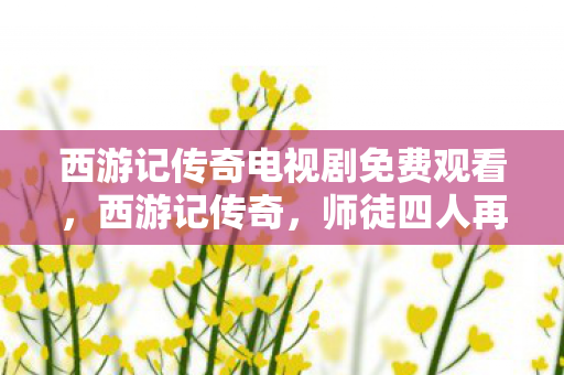 西游记传奇电视剧免费观看,西游记传奇,师徒四人再续经典,探寻奇幻世界的奥秘 西游记传奇电视剧免费观看,西游记传奇,师徒四人再续经典,探寻奇幻世界的奥秘