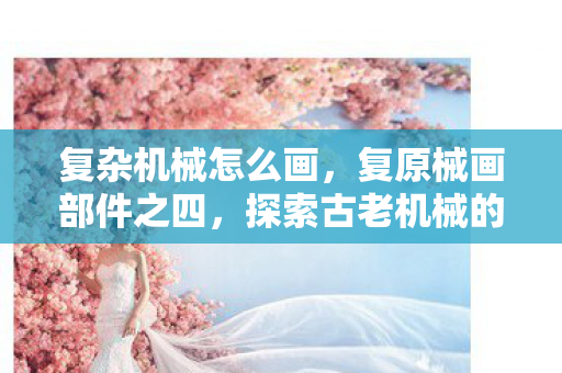 复杂机械怎么画，复原械画部件之四，探索古老机械的艺术与科学