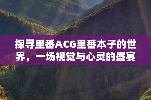 探寻里番ACG里番本子的世界，一场视觉与心灵的盛宴