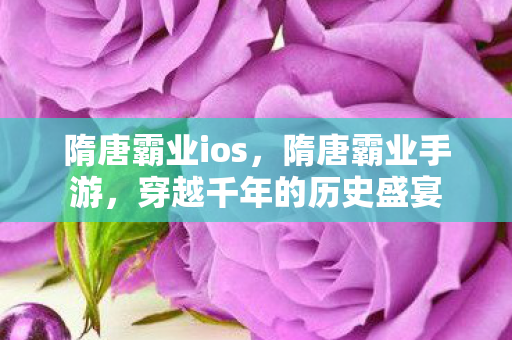 隋唐霸业ios,隋唐霸业手游,穿越千年的历史盛宴 隋唐霸业ios,隋唐霸业手游,穿越千年的历史盛宴