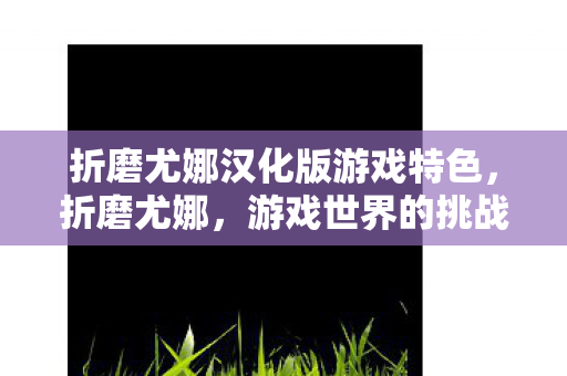 折磨尤娜汉化版游戏特色,折磨尤娜,游戏世界的挑战与成长 折磨尤娜汉化版游戏特色,折磨尤娜,游戏世界的挑战与成长
