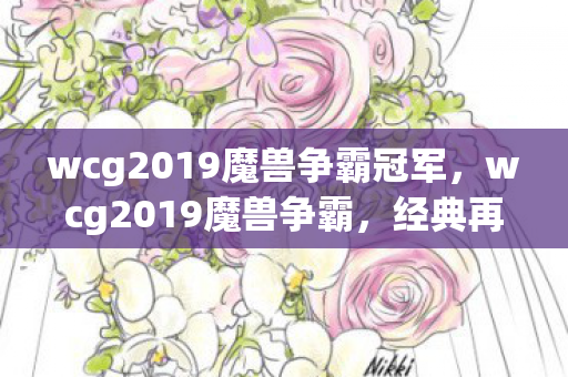 wcg2019魔兽争霸冠军,wcg2019魔兽争霸,经典再现,情怀与竞技的碰撞 wcg2019魔兽争霸冠军,wcg2019魔兽争霸,经典再现,情怀与竞技的碰撞
