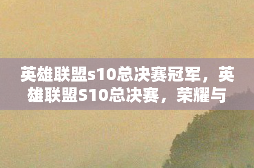 英雄联盟s10总决赛冠军，英雄联盟S10总决赛，荣耀与梦想的巅峰对决