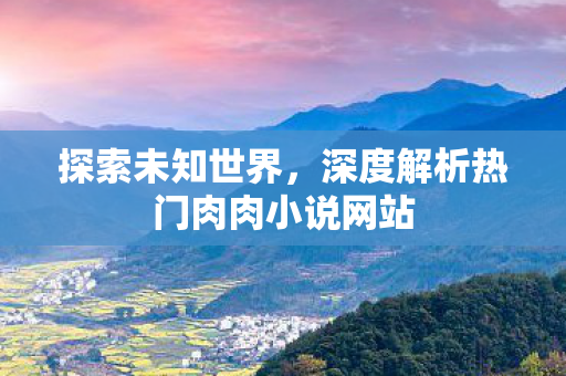 探索未知世界，深度解析热门肉肉小说网站