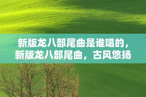 新版龙八部尾曲是谁唱的，新版龙八部尾曲，古风悠扬，再现江湖情