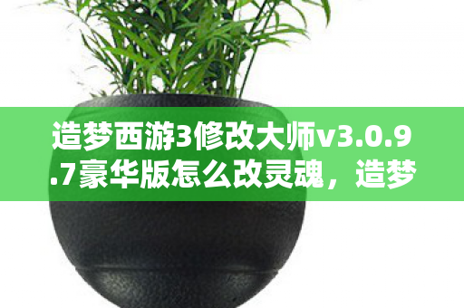 造梦西游3修改大师v3.0.9.7豪华版怎么改灵魂，造梦西游3修改大师豪华版，解锁无限可能的冒险之旅