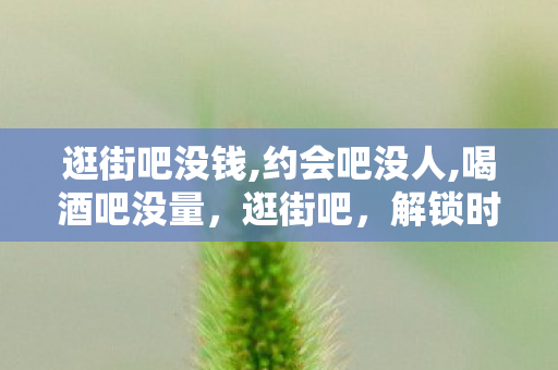 逛街吧没钱,约会吧没人,喝酒吧没量，逛街吧，解锁时尚新潮流，尽享购物乐趣