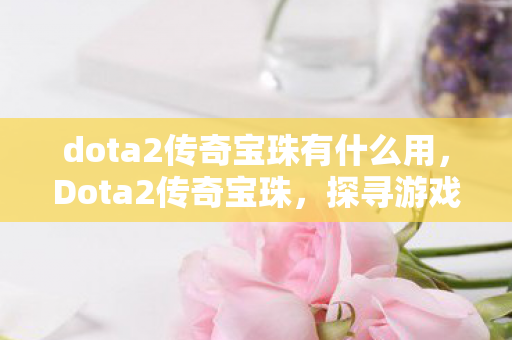 dota2传奇宝珠有什么用,Dota2传奇宝珠,探寻游戏内的神秘宝藏 dota2传奇宝珠有什么用,Dota2传奇宝珠,探寻游戏内的神秘宝藏