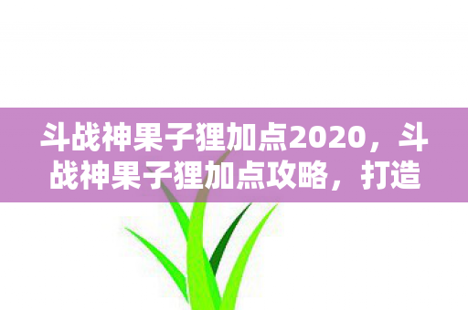 斗战神果子狸加点2020，斗战神果子狸加点攻略，打造高效战斗力的灵兽