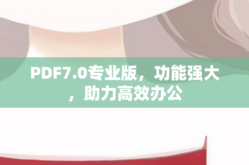 PDF7.0专业版，功能强大，助力高效办公
