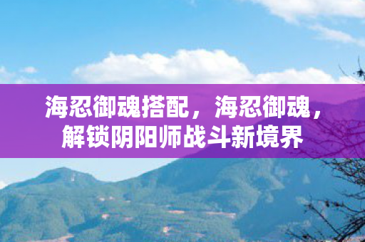 海忍御魂搭配，海忍御魂，解锁阴阳师战斗新境界