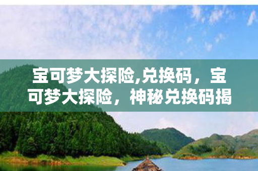 宝可梦大探险,兑换码,宝可梦大探险,神秘兑换码揭秘 宝可梦大探险,兑换码,宝可梦大探险,神秘兑换码揭秘