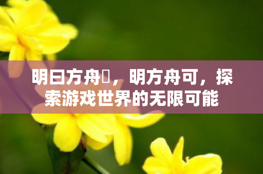 明曰方舟吽,明方舟可,探索游戏世界的无限可能 明曰方舟吽,明方舟可,探索游戏世界的无限可能