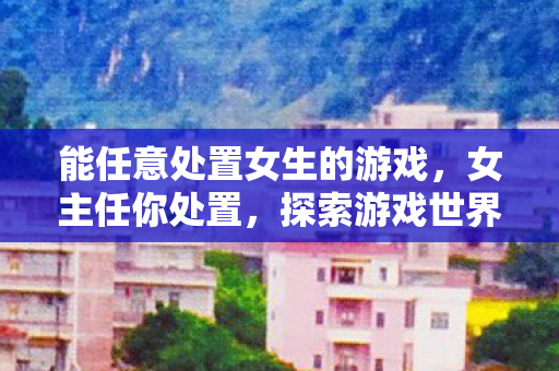 能任意处置女生的游戏，女主任你处置，探索游戏世界的无限可能