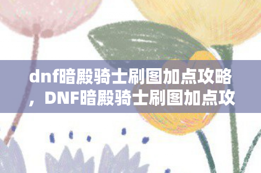 dnf暗殿骑士刷图加点攻略,DNF暗殿骑士刷图加点攻略,高效输出与生存平衡 dnf暗殿骑士刷图加点攻略,DNF暗殿骑士刷图加点攻略,高效输出与生存平衡