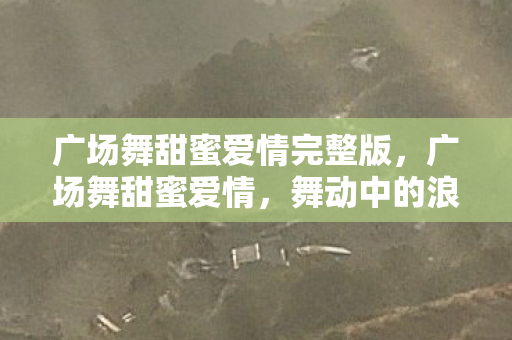 广场舞甜蜜爱情完整版,广场舞甜蜜爱情,舞动中的浪漫旋律 广场舞甜蜜爱情完整版,广场舞甜蜜爱情,舞动中的浪漫旋律