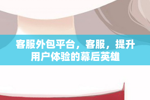 客服外包平台,客服,提升用户体验的幕后英雄 客服外包平台,客服,提升用户体验的幕后英雄