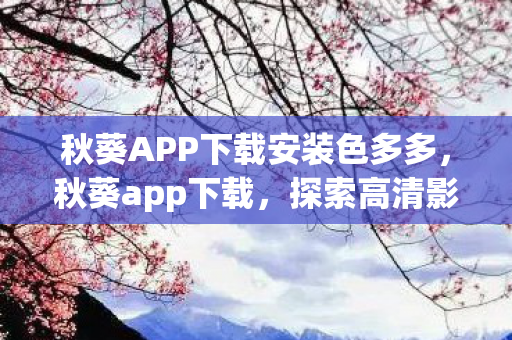 秋葵APP下载安装色多多,秋葵app下载,探索高清影视的便捷之旅 秋葵APP下载安装色多多,秋葵app下载,探索高清影视的便捷之旅