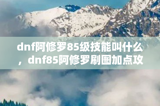dnf阿修罗85级技能叫什么，dnf85阿修罗刷图加点攻略