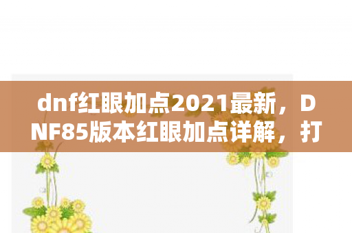 dnf红眼加点2021最新，DNF85版本红眼加点详解，打造最强战斗力的关键