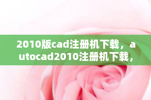 2010版cad注册机下载，autocad2010注册机下载，合法获取与安装指南