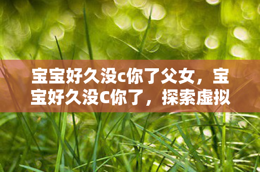 宝宝好久没c你了父女,宝宝好久没C你了,探索虚拟世界的奇妙重逢 宝宝好久没c你了父女,宝宝好久没C你了,探索虚拟世界的奇妙重逢