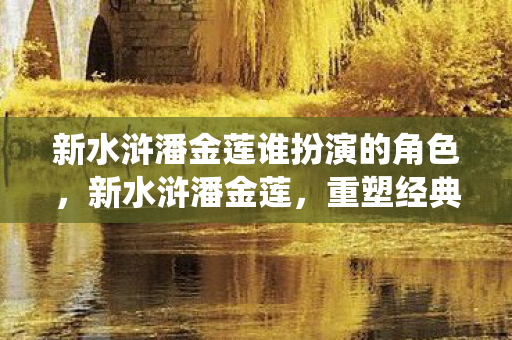 新水浒潘金莲谁扮演的角色，新水浒潘金莲，重塑经典，演绎女性独立与抗争