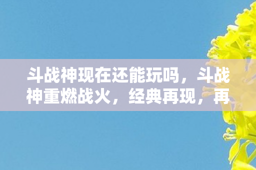 斗战神现在还能玩吗，斗战神重燃战火，经典再现，再战江湖