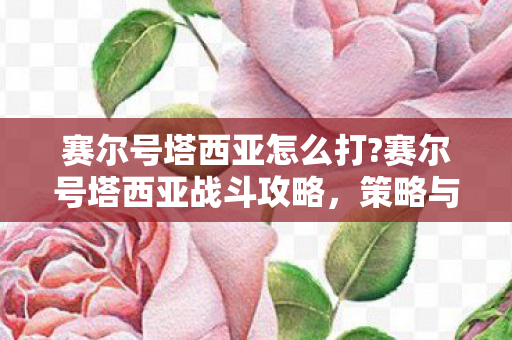 赛尔号塔西亚怎么打?赛尔号塔西亚战斗攻略，策略与技巧