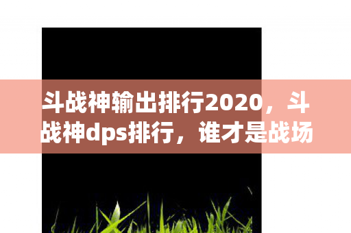 斗战神输出排行2020，斗战神dps排行，谁才是战场上的输出之王？