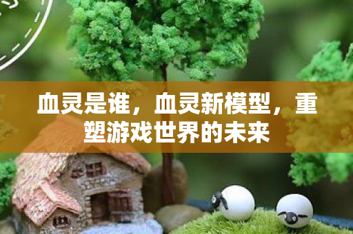 血灵是谁，血灵新模型，重塑游戏世界的未来
