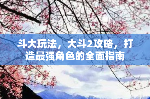 斗大玩法，大斗2攻略，打造最强角色的全面指南