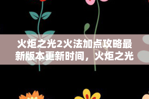 火炬之光2火法加点攻略最新版本更新时间，火炬之光2火法加点攻略