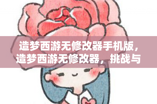 造梦西游无修改器手机版，造梦西游无修改器，挑战与乐趣并存