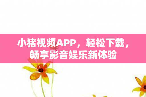 小猪视频APP，轻松下载，畅享影音娱乐新体验