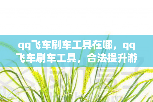 qq飞车刷车工具在哪，qq飞车刷车工具，合法提升游戏体验的利器