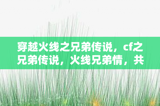 穿越火线之兄弟传说，cf之兄弟传说，火线兄弟情，共赴荣耀战