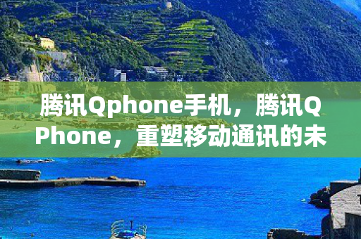 腾讯Qphone手机，腾讯QPhone，重塑移动通讯的未来