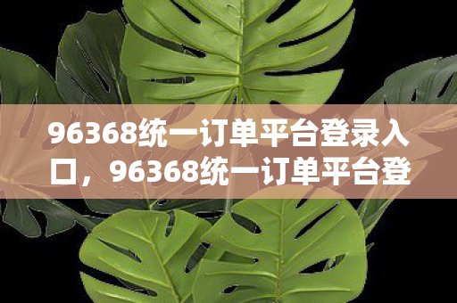 96368统一订单平台登录入口，96368统一订单平台登录，便捷高效的在线服务体验