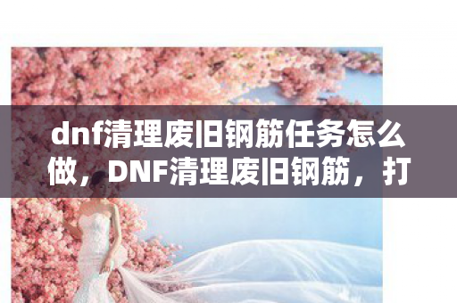 dnf清理废旧钢筋任务怎么做，DNF清理废旧钢筋，打造绿色游戏环境，共创美好未来