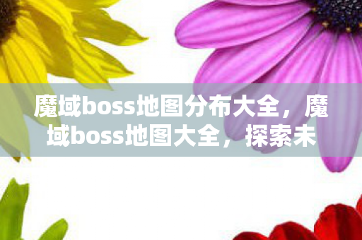 魔域boss地图分布大全，魔域boss地图大全，探索未知，挑战极限