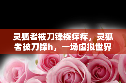 灵狐者被刀锋挠痒痒，灵狐者被刀锋h，一场虚拟世界的较量