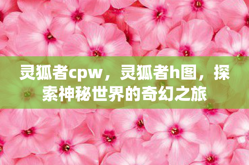 灵狐者cpw，灵狐者h图，探索神秘世界的奇幻之旅