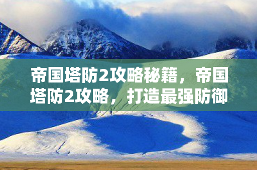 帝国塔防2攻略秘籍，帝国塔防2攻略，打造最强防御，征服无尽敌人