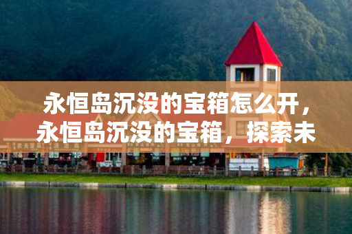 永恒岛沉没的宝箱怎么开,永恒岛沉没的宝箱,探索未知海域的传奇宝藏 永恒岛沉没的宝箱怎么开,永恒岛沉没的宝箱,探索未知海域的传奇宝藏