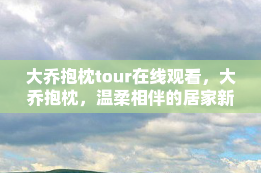大乔抱枕tour在线观看,大乔抱枕,温柔相伴的居家新宠 大乔抱枕tour在线观看,大乔抱枕,温柔相伴的居家新宠