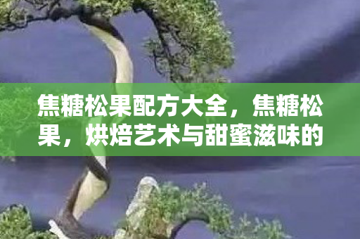 焦糖松果配方大全，焦糖松果，烘焙艺术与甜蜜滋味的完美融合