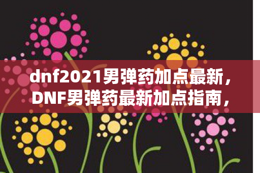 dnf2021男弹药加点最新，DNF男弹药最新加点指南，打造高效战斗风格